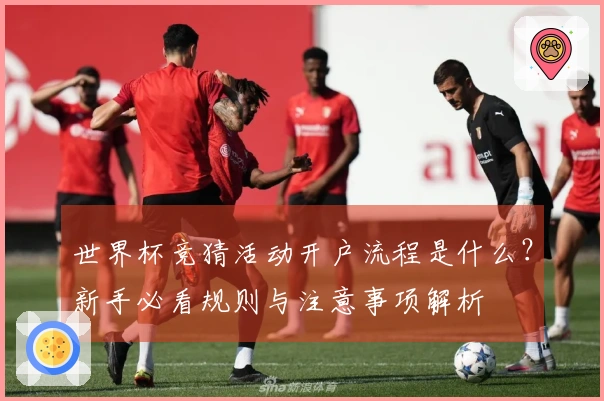 世界杯竞猜活动开户流程是什么？新手必看规则与注意事项解析