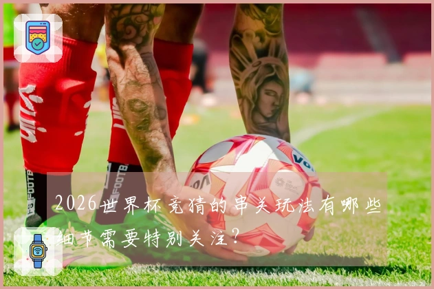 2026世界杯竞猜的串关玩法有哪些细节需要特别关注？