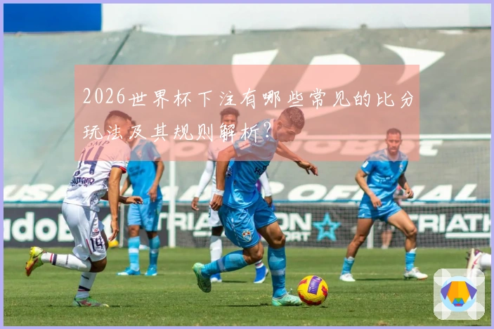 2026世界杯下注有哪些常见的比分玩法及其规则解析？